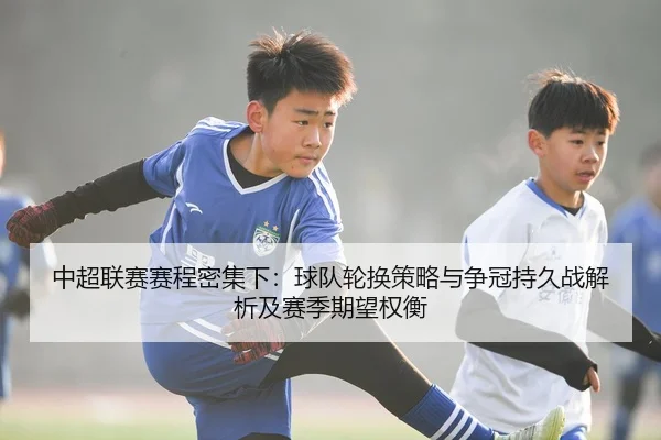 中超联赛赛程密集下：球队轮换策略与争冠持久战解析及赛季期望权衡
