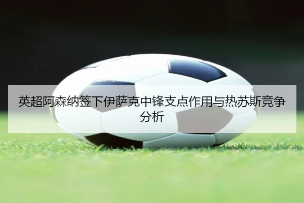 英超阿森纳签下伊萨克中锋支点作用与热苏斯竞争分析